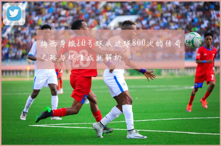 梅西身披10号球衣进球800次的传奇之路与辉煌成就解析