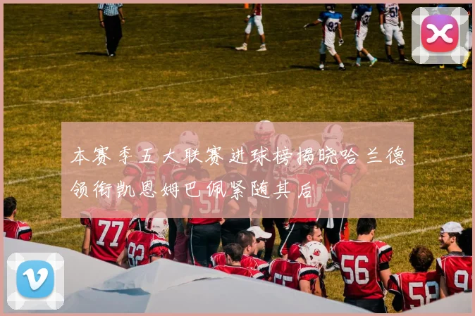 本赛季五大联赛进球榜揭晓哈兰德领衔凯恩姆巴佩紧随其后