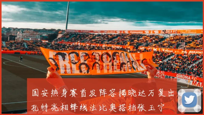 国安热身赛首发阵容揭晓达万复出孔特亮相锋线法比奥搭档张玉宁