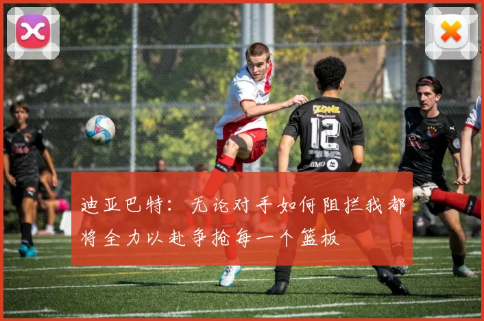 迪亚巴特：无论对手如何阻拦我都将全力以赴争抢每一个篮板