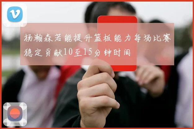 杨瀚森若能提升篮板能力每场比赛稳定贡献10至15分钟时间
